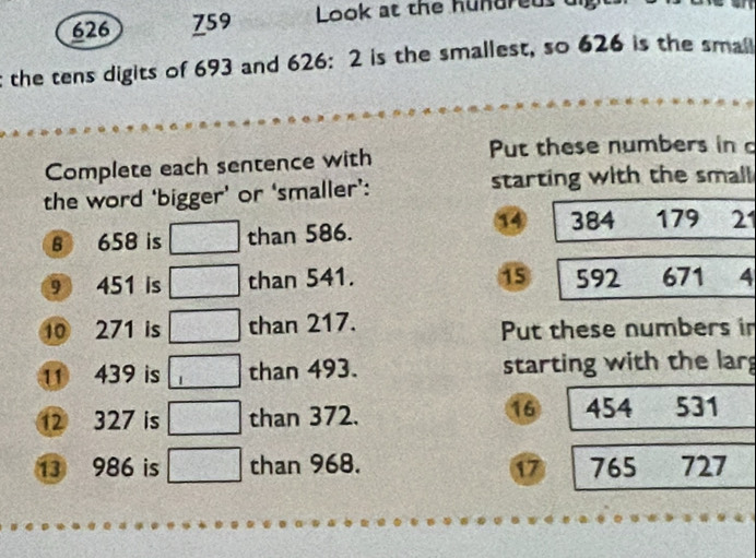 626 759 Look at the hundreds di 
the tens digits of 693 and 626: 2 is the smallest, so 626 is the smal 
Complete each sentence with 
Put these numbers in 
the word ‘bigger’ or ‘smaller’: starting with the small 
B 658 is □ than 586.
384 179 21
9 451 is □ than 541. 15 592 671 4 
10 271 is □ than 217. Put these numbers in 
11 439 is □ than 493. starting with the lar
16
12 327 is □ than 372. 454 531
13 986 is □ than 968. 17 765 727