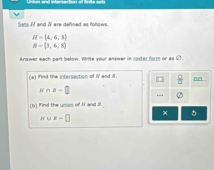 Union and intersection of finite sets 
Sets H and B are defined as follows.
H= 4,6,8
B= 3,6,8
Answer each part below. Write your answer in roster form or as Ø. 
(a) Find the intersection of H and B. □, D,...
 □   □ /□  
H∩ B=□... 
(b) Find the union of H and B. 
×
H∪ B=□