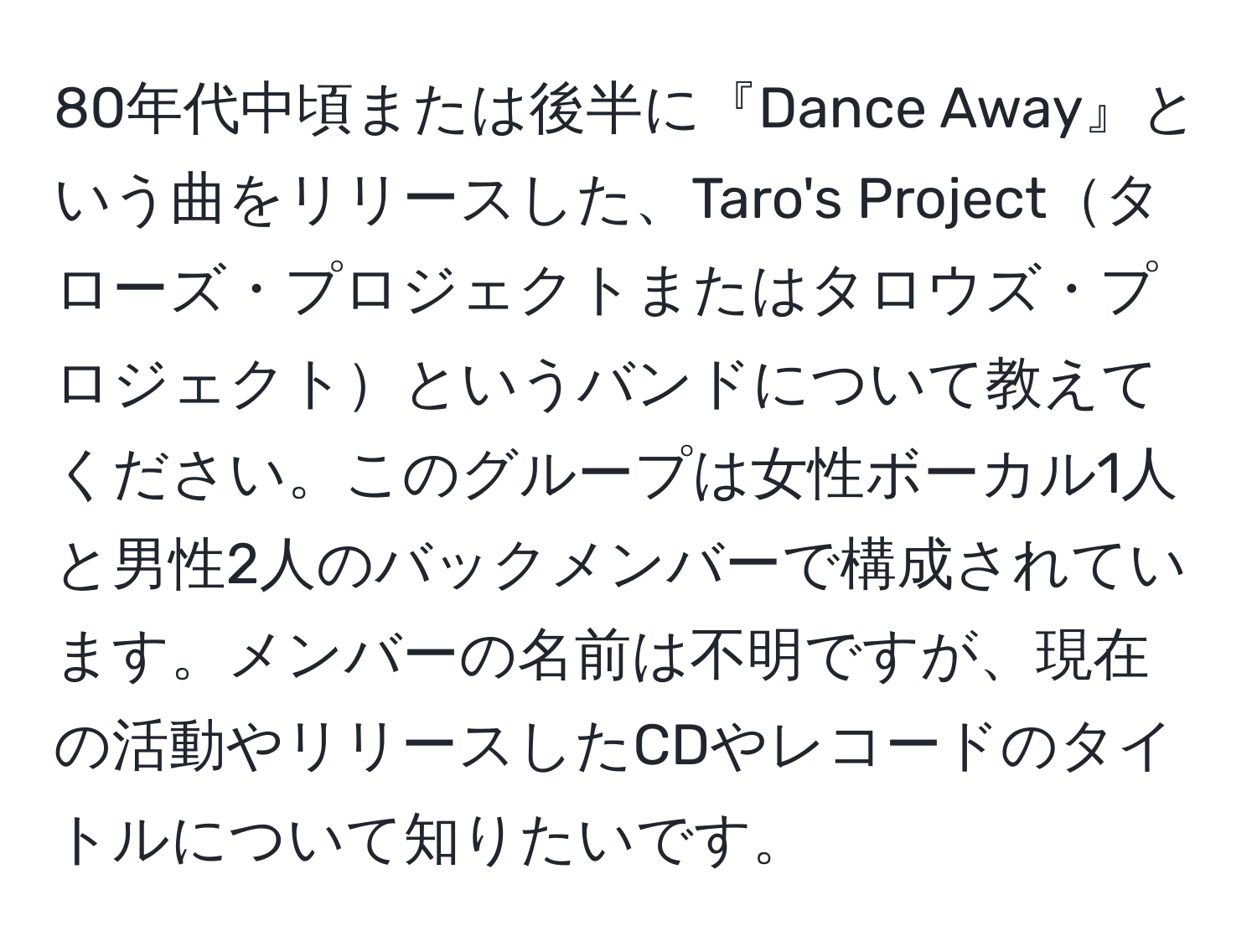 80年代中頃または後半に『Dance Away』という曲をリリースした、Taro's Projectタローズ・プロジェクトまたはタロウズ・プロジェクトというバンドについて教えてください。このグループは女性ボーカル1人と男性2人のバックメンバーで構成されています。メンバーの名前は不明ですが、現在の活動やリリースしたCDやレコードのタイトルについて知りたいです。