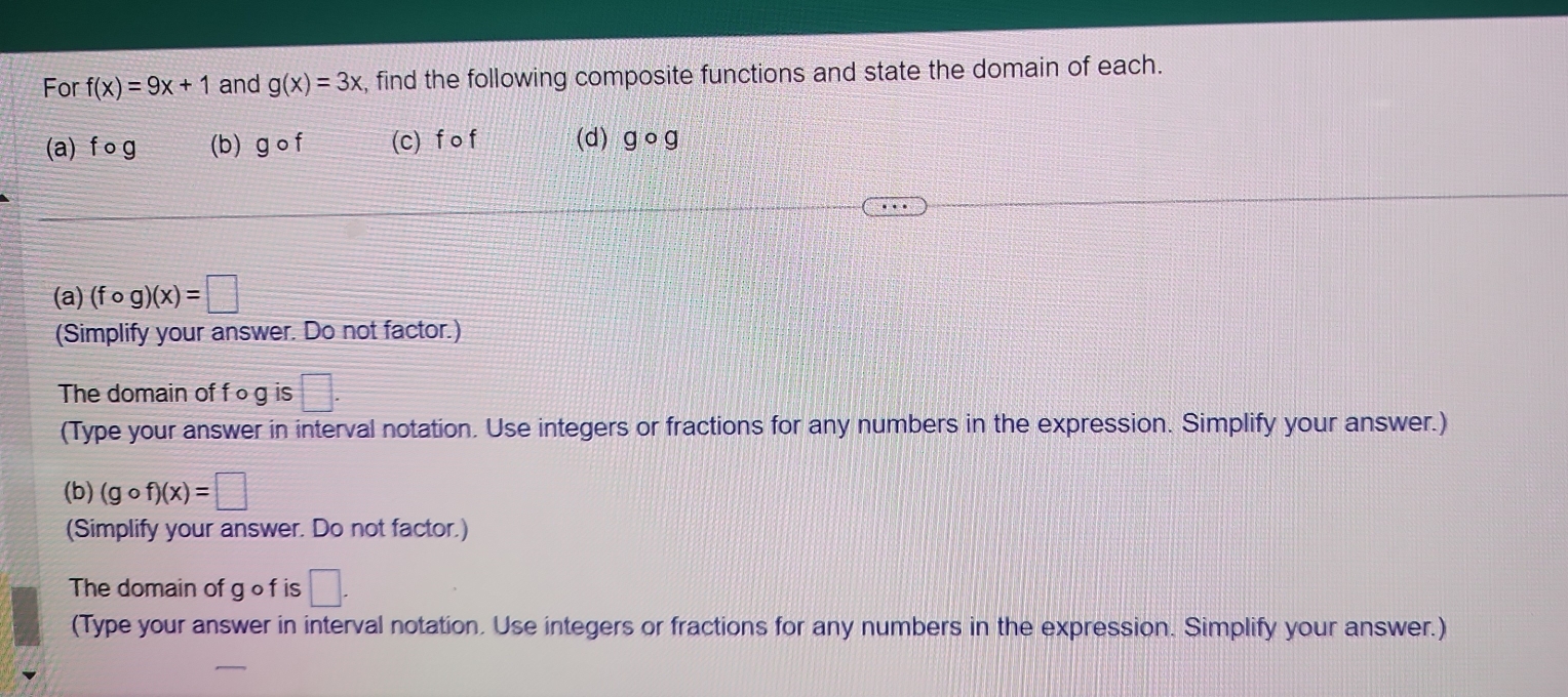 For f(x)=9x+1 and g(x)=3x , find the following composite functions and state the domain of each. 
(a) fcirc g (b) gcirc f (c) fof (d) gcirc g
(a) (fcirc g)(x)=□
(Simplify your answer. Do not factor.) 
The domain of f ○ g is □. 
(Type your answer in interval notation. Use integers or fractions for any numbers in the expression. Simplify your answer.) 
(b) (gcirc f)(x)=□
(Simplify your answer. Do not factor.) 
The domain of go f is □. 
(Type your answer in interval notation. Use integers or fractions for any numbers in the expression. Simplify your answer.)