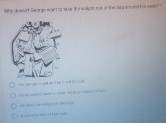 Why doesn't George want to take the weight out of the bag around his neck? "
He can go to jail and be fined $2,000.
Hazel would have to wear the bag instead of him.
He likes the weight of the bag
It reminds him of Harrison