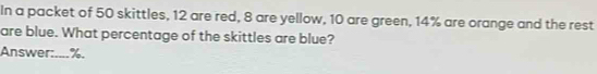 In a packet of 50 skittles, 12 are red, 8 are yellow, 10 are green, 14% are orange and the rest 
are blue. What percentage of the skittles are blue? 
Answer:.... %.