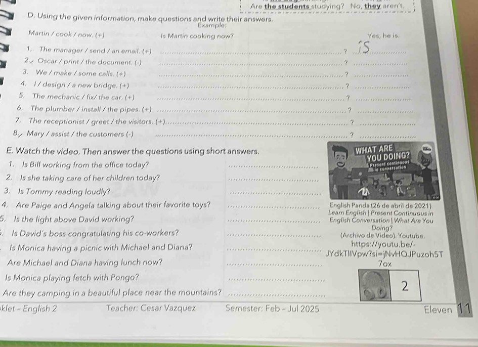 Are the students studying? No, they aren't. 
D. Using the given information, make questions and write their answers. 
Example: 
Martin / cook / now. (+) Is Martin cooking now? Yes, he is. 
1. The manager / send / an email. (+) _？_ 
2. Oscar / print / the document. (-) _?_ 
3. We / make / some calls. (+) _?_ 
4. I / design / a new bridge. (+) _?_ 
5. The mechanic / fix/ the car. (+) _？_ 
6. The plumber / install / the pipes. (+) _？_ 
7. The receptionist / greet / the visitors. (+) _?_ 
8. Mary / assist / the customers (-) _?_ 
E. Watch the video. Then answer the questions using short answers. 
1. Is Bill working from the office today? 
_ 
2. Is she taking care of her children today?_ 
3. Is Tommy reading loudly? 
_ 
4. Are Paige and Angela talking about their favorite toys? _English Panda (26 de abril de 2021) 
Learn English Present Continuous in 
5. Is the light above David working? _English Conversation | What Are You 
Doing? 
. Is David's boss congratulating his co-workers? _(Archivo de Video). Youtube. 
https://youtu.be/ 
Is Monica having a picnic with Michael and Diana? _JYdkTllVpw?si=jNvHQJPuzoh5T 
Are Michael and Diana having lunch now? _7ox 
Is Monica playing fetch with Pongo? 
_ 
Are they camping in a beautiful place near the mountains?_ 
2 
_ 
klet - English 2 Teacher: Cesar Vazquez Semester: Feb - Jul 2025 Eleven 11