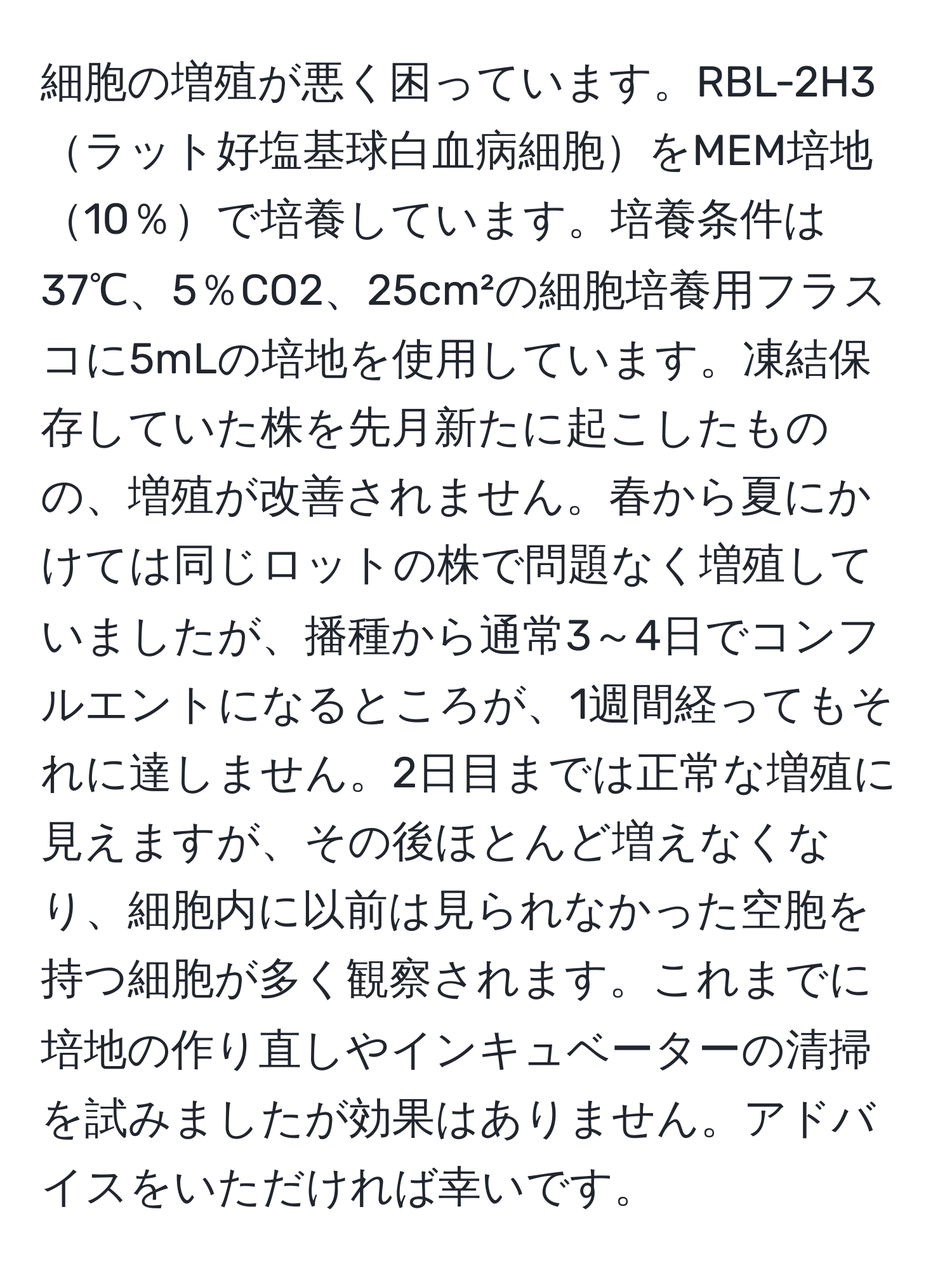 細胞の増殖が悪く困っています。RBL-2H3ラット好塩基球白血病細胞をMEM培地10％で培養しています。培養条件は37℃、5％CO2、25cm²の細胞培養用フラスコに5mLの培地を使用しています。凍結保存していた株を先月新たに起こしたものの、増殖が改善されません。春から夏にかけては同じロットの株で問題なく増殖していましたが、播種から通常3～4日でコンフルエントになるところが、1週間経ってもそれに達しません。2日目までは正常な増殖に見えますが、その後ほとんど増えなくなり、細胞内に以前は見られなかった空胞を持つ細胞が多く観察されます。これまでに培地の作り直しやインキュベーターの清掃を試みましたが効果はありません。アドバイスをいただければ幸いです。