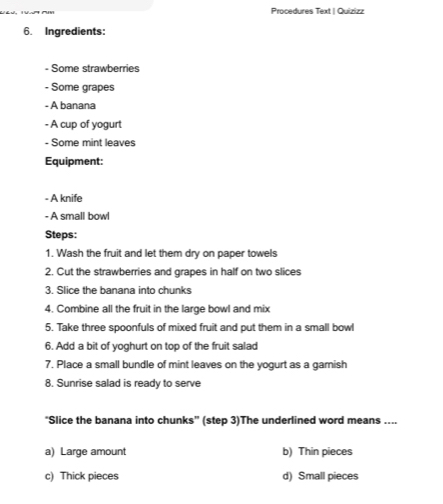 Procedures Text | Quizizz
6. Ingredients:
- Some strawberries
- Some grapes
- A banana
- A cup of yogurt
- Some mint leaves
Equipment:
- A knife
- A small bowl
Steps:
1. Wash the fruit and let them dry on paper towels
2. Cut the strawberries and grapes in half on two slices
3. Slice the banana into chunks
4. Combine all the fruit in the large bowl and mix
5. Take three spoonfuls of mixed fruit and put them in a small bowl
6. Add a bit of yoghurt on top of the fruit salad
7. Place a small bundle of mint leaves on the yogurt as a gamish
8. Sunrise salad is ready to serve
“Slice the banana into chunks” (step 3)The underlined word means ....
a) Large amount b) Thin pieces
c) Thick pieces d) Small pieces