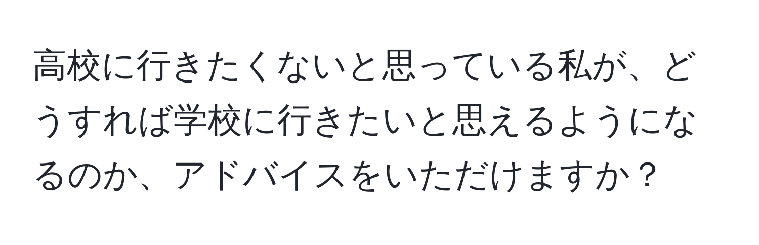 高校に行きたくないと思っている私が、どうすれば学校に行きたいと思えるようになるのか、アドバイスをいただけますか？