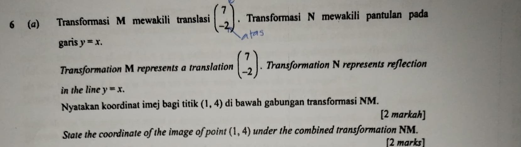 6 (α) Transformasi M mewakili translasi beginpmatrix 7 -2endpmatrix. Transformasi N mewakili pantulan pada 
garis y=x. 
Transformation M represents a translation beginpmatrix 7 -2endpmatrix. Transformation N represents reflection 
in the line y=x. 
Nyatakan koordinat imej bagi titik (1,4) di bawah gabungan transformasi NM. 
[2 markah] 
State the coordinate of the image of point (1,4) under the combined transformation NM. 
[2 marks]