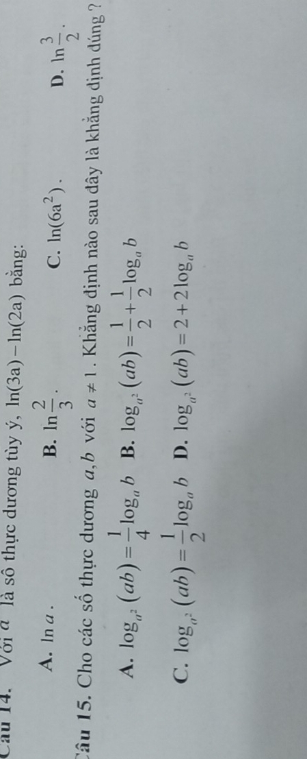 Cầu 14. Với đ là số thực dương tùy ý, ln (3a)-ln (2a) bằng:
A. ln a . B. ln  2/3 . C. ln (6a^2). D. ln  3/2 . 
Câu 15. Cho các số thực dương a,b với a!= 1 Khắng định nào sau đây là khẳng định dúng
A. log _a^2(ab)= 1/4 log _ab B. log _a^2(ab)= 1/2 + 1/2 log _ab
C. log _a^2(ab)= 1/2 log _ab D. log _a^2(ab)=2+2log _ab