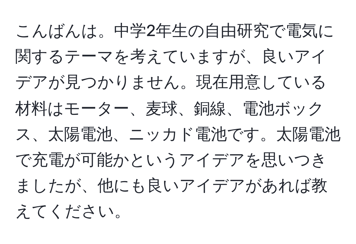 こんばんは。中学2年生の自由研究で電気に関するテーマを考えていますが、良いアイデアが見つかりません。現在用意している材料はモーター、麦球、銅線、電池ボックス、太陽電池、ニッカド電池です。太陽電池で充電が可能かというアイデアを思いつきましたが、他にも良いアイデアがあれば教えてください。