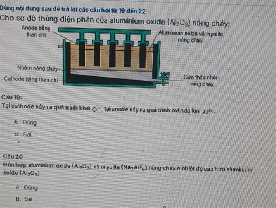 Dùng nội dung sau để trả lời các câu hỏi từ 19 đến 22
Cho sơ đồ thùng điện phân của aluminium oxide (Al_2O_3) nó
Câu 19:
Tại cathode xáy ra quá trình khử O^(2.) , tại anode xáy ra quá trinh oxi hóa ion Al^(3+)·
A. Đúng
B. Sai
Câu 20:
Hồn hợp aluminium oxide (AI_2O_3) và cryolite (Na_3AlF_6) nóng chảy ở nhiệt độ cao hơn aluminium
oxide (Al_2O_3).
A. Đúng
B. Sai