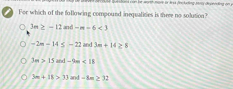 ily be uneven because questions can be worth more or less (including zero) depending on y
For which of the following compound inequalities is there no solution?
3m≥ -12 and -m-6<3</tex>
-2m-14≤ -22 and 3m+14≥ 8
3m>15 and -9m<18</tex>
3m+18>33 and -8m≥ 32