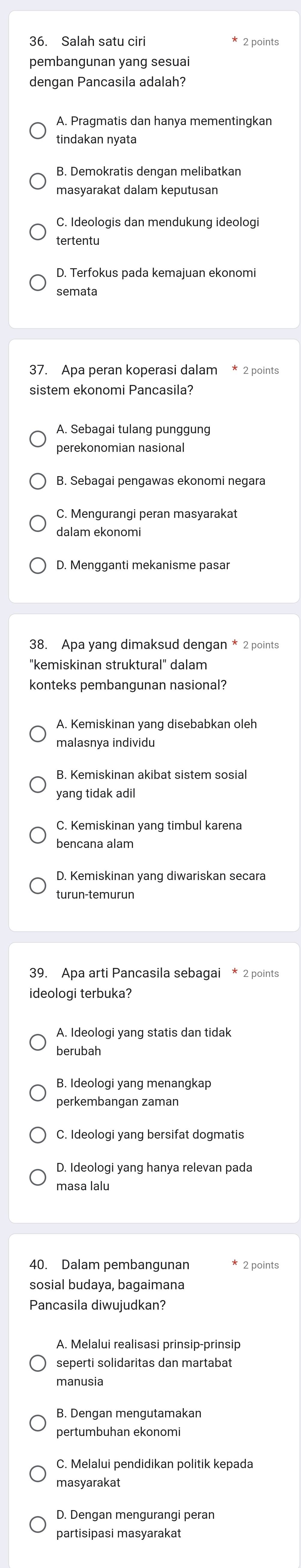 Salah satu ciri * 2 points
pembangunan yang sesuai
dengan Pancasila adalah?
A. Pragmatis dan hanya mementingkan
tindakan nyata
B. Demokratis dengan melibatkan
masyarakat dalam keputusan
C. Ideologis dan mendukung ideologi
tertentu
semata
37. Apa peran koperasi dalam * 2 points
sistem ekonomi Pancasila?
A. Sebagai tulang punggung
perekonomian nasional
B. Sebagai pengawas ekonomi negara
C. Mengurangi peran masyarakat
dalam ekonomi
D. Mengganti mekanisme pasar
38. Apa yang dimaksud dengan * 2 points
"kemiskinan struktural" dalam
konteks pembangunan nasional?
A. Kemiskinan yang disebabkan oleh
malasnya individu
B. Kemiskinan akibat sistem sosial
yang tidak adil
D. Kemiskinan yang diwariskan secara
turun-temurun
39. Apa arti Pancasila sebagai * 2 points
ideologi terbuka?
berubah
B. Ideologi yang menangkap
perkembangan zaman
C. Ideologi yang bersifat dogmatis
D. Ideologi yang hanya relevan pada
masa lalu
40. Dalam pembangunan * 2 points
Pancasila diwujudkan?
A. Melalui realisasi prinsip-prinsip
seperti solidaritas dan martabat
manusia
pertumbuhan ekonomi
C. Melalui pendidikan politik kepada
masyarakat
D. Dengan mengurangi peran
partisipasi masyarakat