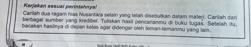 Kerjakan sesuai perintahnya! 
Carilah dua ragam hias Nusantara selain yang telah disebutkan dalam materi. Carilah dari 
berbagai sumber yang kredibel. Tuliskan hasil pencarianmu di buku tugas. Setelah itu, 
bacakan hasilnya di depan kelas agar didengar oleh teman-temanmu yang lain.
16 Seni Rupa SMP/MTs Kelas VIII -