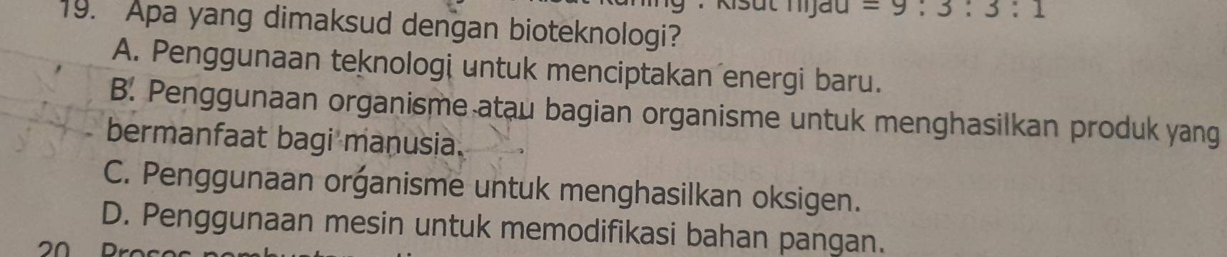 Kisut Tjau =9:3:3:1
19. Apa yang dimaksud dengan bioteknologi?
A. Penggunaan teknologi untuk menciptakan energi baru.
B. Penggunaan organisme atau bagian organisme untuk menghasilkan produk yang
bermanfaat bagi manusia.
C. Penggunaan organisme untuk menghasilkan oksigen.
D. Penggunaan mesin untuk memodifikasi bahan pangan.
20