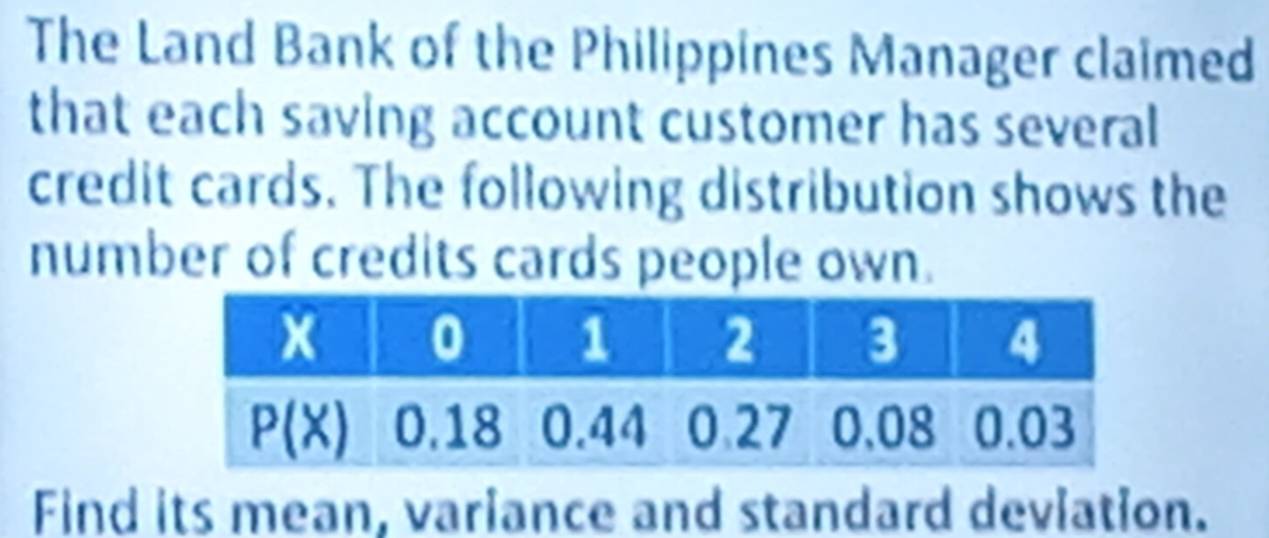 The Land Bank of the Philippines Manager claimed
that each saving account customer has several
credit cards. The following distribution shows the
number of credits cards people own.
Find its mean, variance and standard deviation.