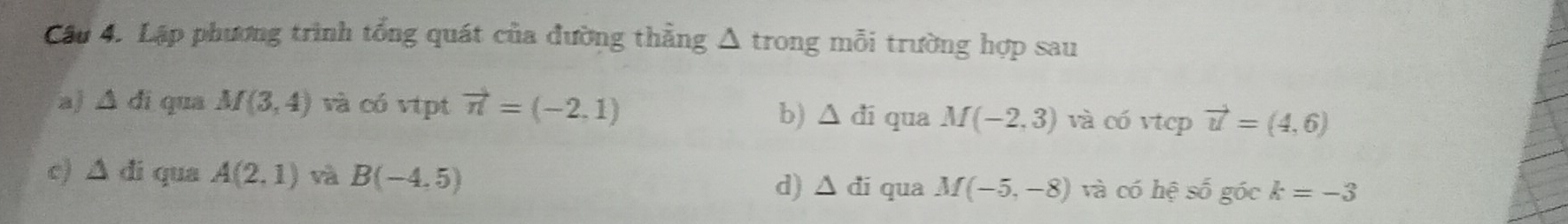 Cầu 4. Lập phương trình tổng quát của đường thẳng △ trong mỗi trường hợp sau 
a) △ di qua M(3,4) và có vtpt vector n=(-2,1) qua M(-2,3) và có vtcp vector u=(4,6)
b) △ di
c) △ di qua A(2,1) và B(-4,5) d) △ di qua M(-5,-8) và có hesoverline o góc k=-3