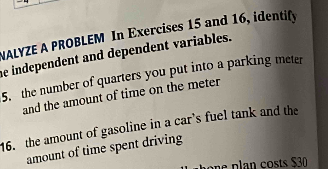 NALYZE A PROBLEM In Exercises 15 and 16, identify 
he independent and dependent variables. 
5. the number of quarters you put into a parking meter 
and the amount of time on the meter
16. the amount of gasoline in a car’s fuel tank and the 
amount of time spent driving 
on e p lan costs $30