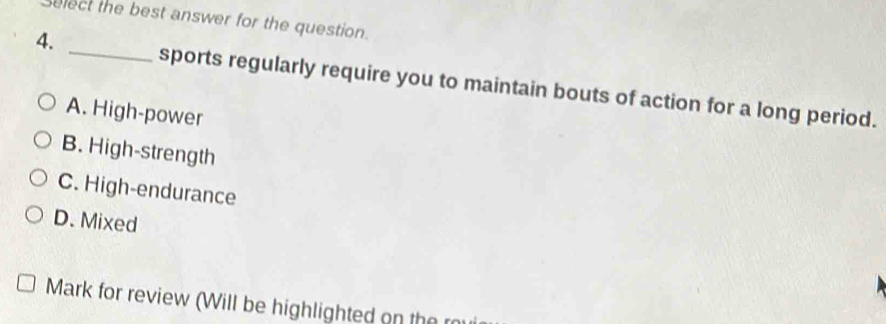 select the best answer for the question.
4. _sports regularly require you to maintain bouts of action for a long period.
A. High-power
B. High-strength
C. High-endurance
D. Mixed
Mark for review (Will be highlighted on the m