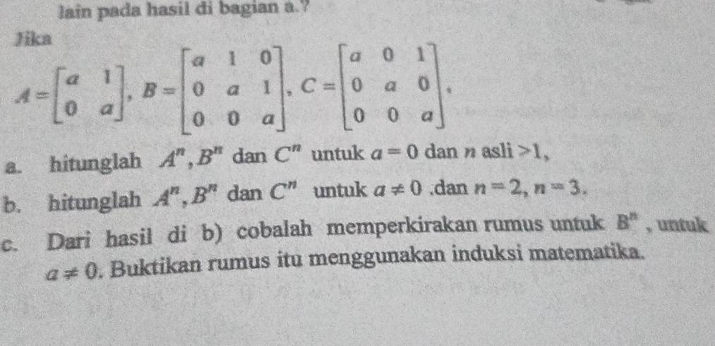 lain pada hasil di bagian a.? 
Jike
A=beginbmatrix a&1 0&aendbmatrix , B=beginbmatrix a&1&0 0&a&1 0&0&aendbmatrix , C=beginbmatrix a&0&1 0&a&0 0&0&aendbmatrix. 
a. hitunglah A^n, B^n dan C^n untuk a=0 dan n asl 1 1, 
b. hitunglah A^n, B^n dan C^n untuk a!= 0.dan n=2, n=3. 
c. Dari hasil di b) cobalah memperkirakan rumus untuk B^n , untuk
a!= 0. Buktikan rumus itu menggunakan induksi matematika.