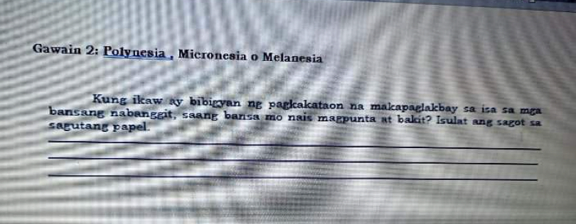 Gawain 2: Polynesia , Micronesia o Melanesia 
Kung ikaw ay bibigyan ng pagkakataon na makapaglakbay sa isa sa mga 
bansang nabanggit, saang bansa mo nais magpunta at bakit? Isulat ang sagot sa 
sagutang papel. 
_ 
_ 
_