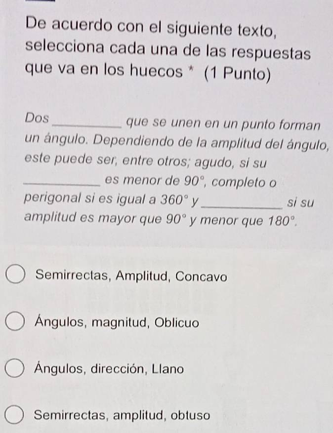 De acuerdo con el siguiente texto,
selecciona cada una de las respuestas
que va en los huecos * (1 Punto)
Dos_ que se unen en un punto forman
un ángulo. Dependiendo de la amplitud del ángulo,
este puede ser, entre otros; agudo, si su
_es menor de 90° , completo o
perigonal si es igual a 360° y_ si su
amplitud es mayor que 90° y menor que 180°.
Semirrectas, Amplitud, Concavo
Ángulos, magnitud, Oblicuo
Ángulos, dirección, Llano
Semirrectas, amplitud, obtuso