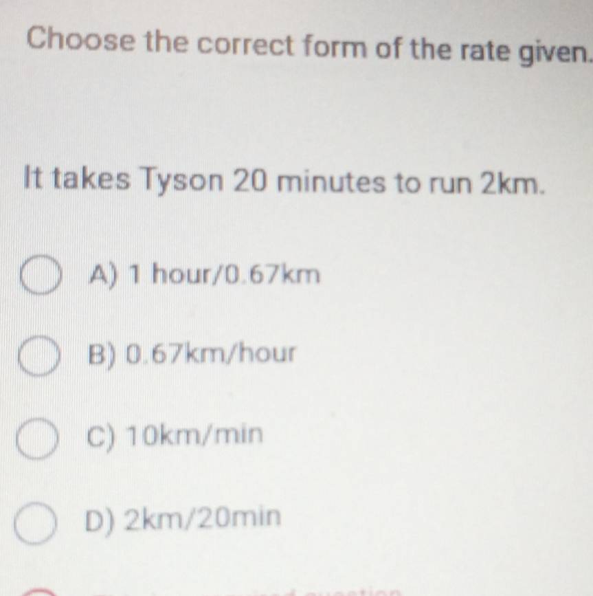 Choose the correct form of the rate given.
It takes Tyson 20 minutes to run 2km.
A) 1 hour/0.67km
B) 0.67km/hour
C) 10km/min
D) 2km/20min