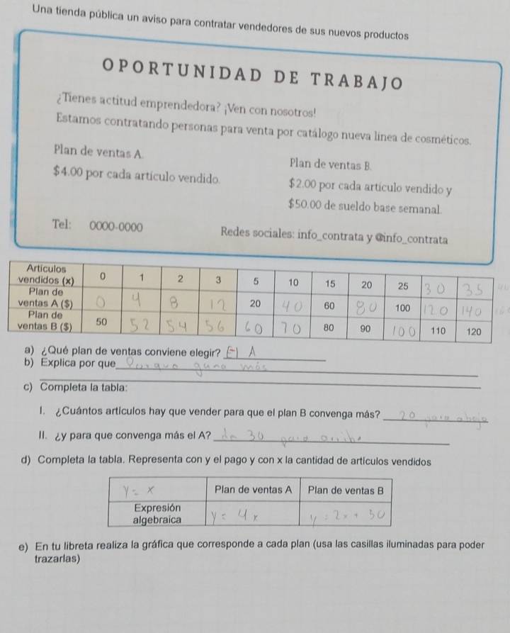 Una tienda pública un aviso para contratar vendedores de sus nuevos productos 
O PO R T U N ID A D D E T R A B A JO 
¿Tienes actitud emprendedora? ¡Ven con nosotros! 
Estamos contratando personas para venta por catálogo nueva línea de cosméticos. 
Plan de ventas A. Plan de ventas B.
$4.00 por cada artículo vendido. $2.00 por cada artículo vendido y
$50.00 de sueldo base semanal. 
Tel: 0000-0000 Redes sociales: info_contrata y @info_contrata 
a) ¿Qué plan de ventas conviene elegir?_ 
_ 
b) Explica por que 
_ 
c) Completa la tabla: 
1. ¿Cuántos artículos hay que vender para que el plan B convenga más? 
_ 
_ 
II. ¿y para que convenga más el A? 
d) Completa la tabla. Representa con y el pago y con x la cantidad de articulos vendidos 
e) En tu libreta realiza la gráfica que corresponde a cada plan (usa las casillas iluminadas para poder 
trazarlas)