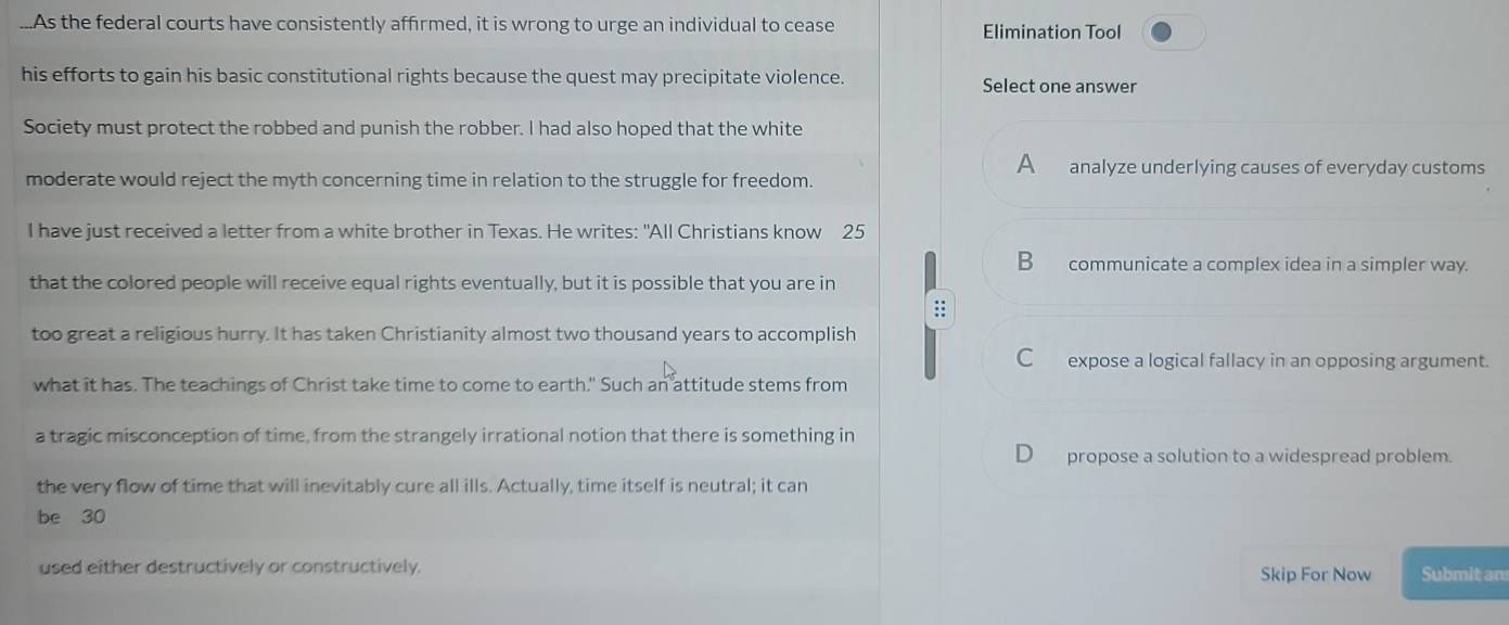 ...As the federal courts have consistently affirmed, it is wrong to urge an individual to cease Elimination Tool
his efforts to gain his basic constitutional rights because the quest may precipitate violence. Select one answer
Society must protect the robbed and punish the robber. I had also hoped that the white
A analyze underlying causes of everyday customs
moderate would reject the myth concerning time in relation to the struggle for freedom.
I have just received a letter from a white brother in Texas. He writes: "All Christians know 25
B communicate a complex idea in a simpler way.
that the colored people will receive equal rights eventually, but it is possible that you are in
::
too great a religious hurry. It has taken Christianity almost two thousand years to accomplish
C expose a logical fallacy in an opposing argument.
what it has. The teachings of Christ take time to come to earth." Such an attitude stems from
a tragic misconception of time, from the strangely irrational notion that there is something in
propose a solution to a widespread problem.
the very flow of time that will inevitably cure all ills. Actually, time itself is neutral; it can
be 30
used either destructively or constructively. Skip For Now Submit an