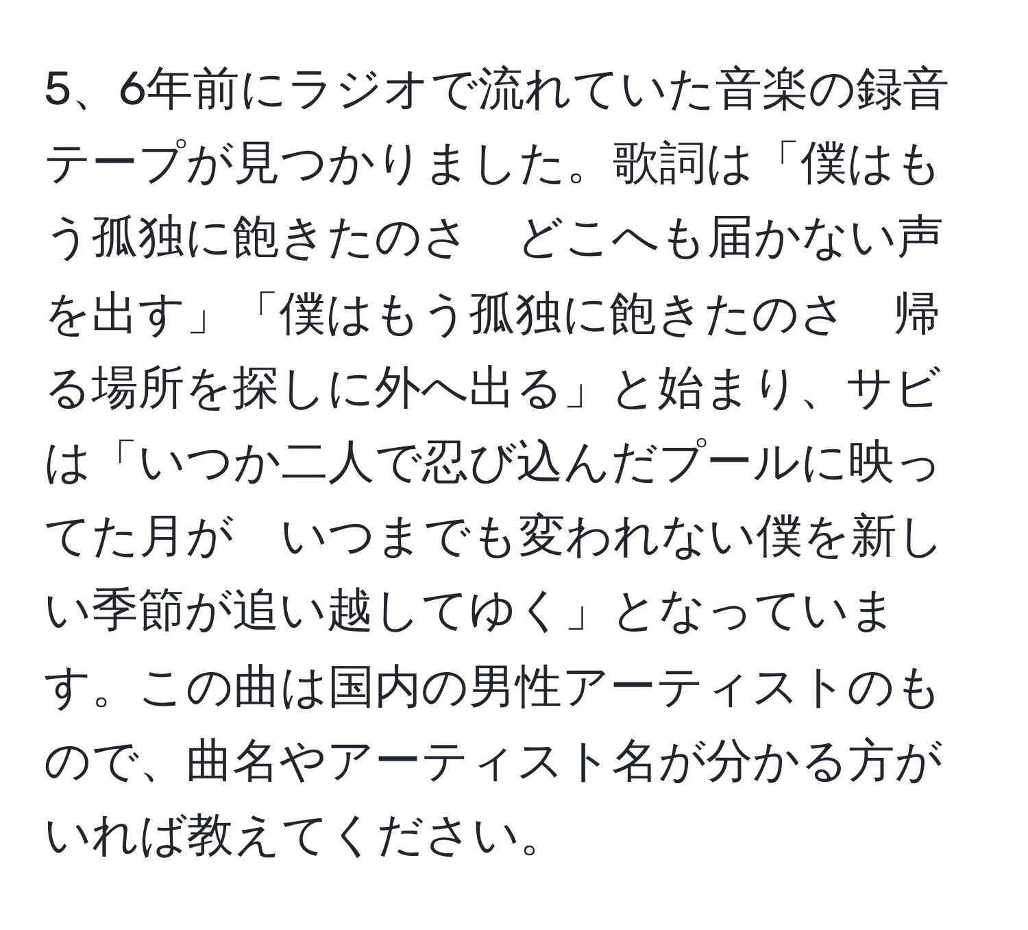 6年前にラジオで流れていた音楽の録音テープが見つかりました。歌詞は「僕はもう孤独に飽きたのさ　どこへも届かない声を出す」「僕はもう孤独に飽きたのさ　帰る場所を探しに外へ出る」と始まり、サビは「いつか二人で忍び込んだプールに映ってた月が　いつまでも変われない僕を新しい季節が追い越してゆく」となっています。この曲は国内の男性アーティストのもので、曲名やアーティスト名が分かる方がいれば教えてください。