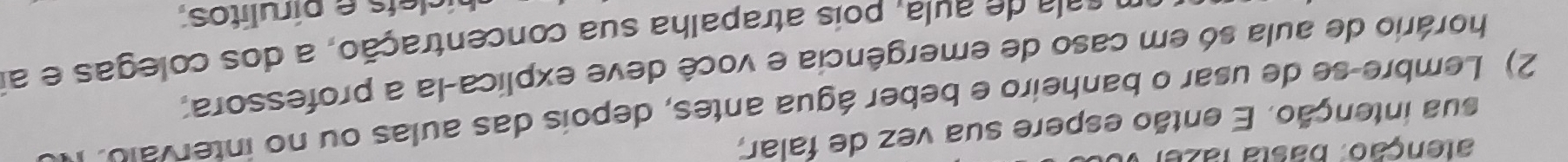 alenção. basta fazel 
sua intenção. E então espere sua vez de falar, 
2) Lembre-se de usar o banheiro e beber água antes, depois das aulas ou no intervalo. 
horário de aula só em caso de emergência e você deve explica-la a professora, 
sala de aula, pois atrapalha sua concentração, a dos colegas e a 
ís e pírulitos