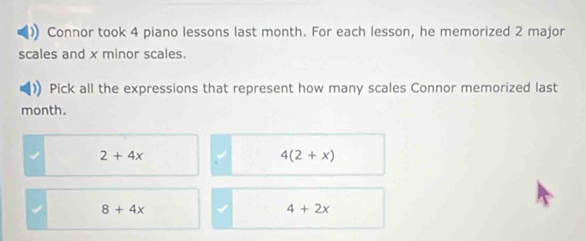 Connor took 4 piano lessons last month. For each lesson, he memorized 2 major
scales and x minor scales.
Pick all the expressions that represent how many scales Connor memorized last
month.
2+4x
4(2+x)
8+4x
4+2x