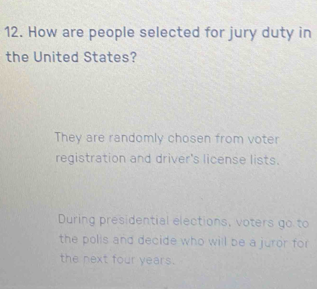 How are people selected for jury duty in 
the United States? 
They are randomly chosen from voter 
registration and driver's license lists. 
During presidential elections, voters go to 
the polis and decide who will be a juror for 
the next four years.