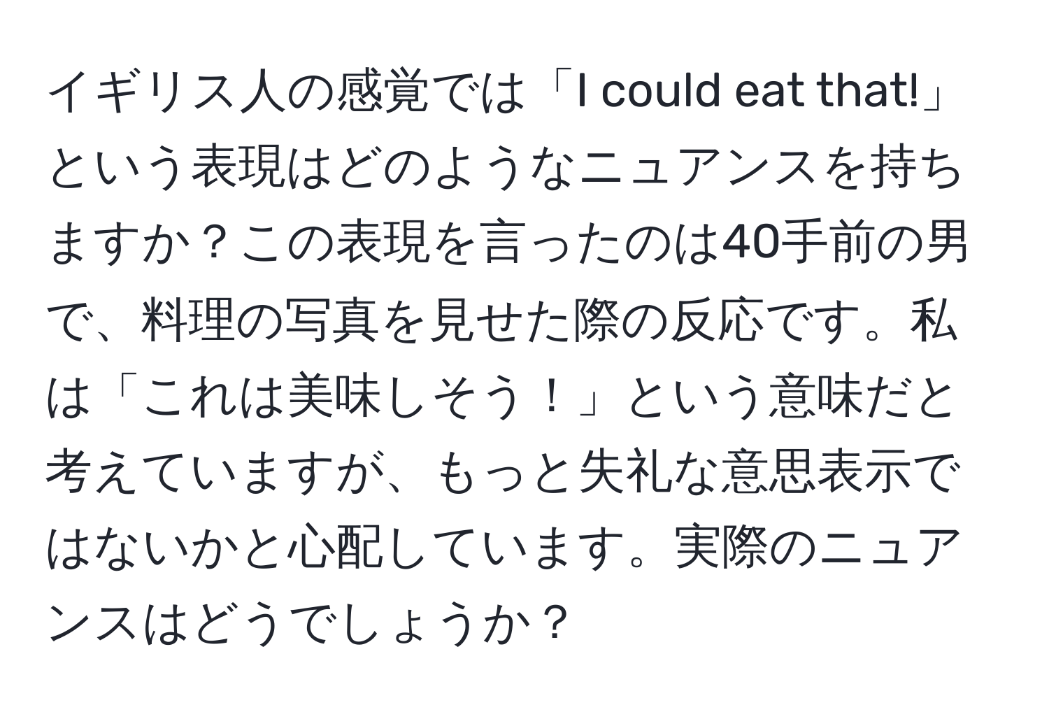 イギリス人の感覚では「I could eat that!」という表現はどのようなニュアンスを持ちますか？この表現を言ったのは40手前の男で、料理の写真を見せた際の反応です。私は「これは美味しそう！」という意味だと考えていますが、もっと失礼な意思表示ではないかと心配しています。実際のニュアンスはどうでしょうか？