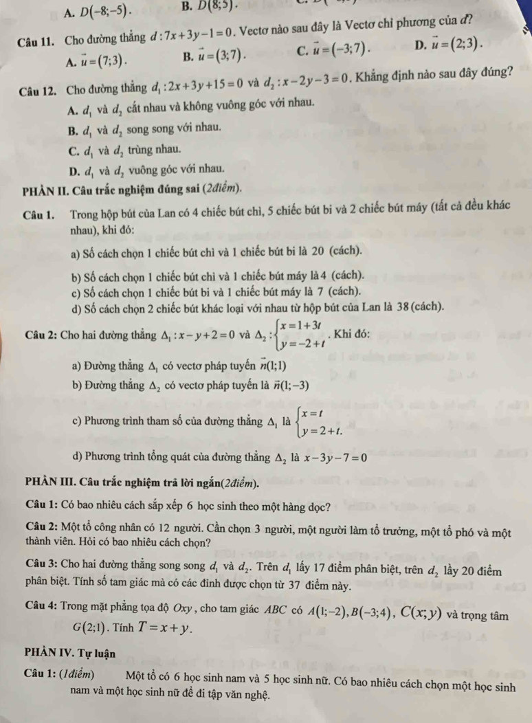 A. D(-8;-5). B. D(8;5).
Câu 11. Cho đường thẳng d : :7x+3y-1=0. Vectơ nào sau đây là Vectơ chỉ phương của đ?
A. vector u=(7;3). B. vector u=(3;7). C. vector u=(-3;7). D. vector u=(2;3).
Câu 12. Cho đường thẳng d_1:2x+3y+15=0 yà d_2:x-2y-3=0. Khẳng định nào sau đây đúng?
A. d_1 và d_2 cất nhau và không vuông góc với nhau.
B. d_1 và d_2 song song với nhau.
C. d_1 và d_2 trùng nhau.
D. d_1 và d_2 vuông góc với nhau.
PHÀN II. Câu trắc nghiệm đúng sai (2điểm).
Câu 1. Trong hộp bút của Lan có 4 chiếc bút chì, 5 chiếc bút bi và 2 chiếc bút máy (tất cả đều khác
nhau), khi đó:
a) Số cách chọn 1 chiếc bút chì và 1 chiếc bút bi là 20 (cách).
b) Số cách chọn 1 chiếc bút chì và 1 chiếc bút máy là 4 (cách).
c) Số cách chọn 1 chiếc bút bi và 1 chiếc bút máy là 7 (cách).
d) Số cách chọn 2 chiếc bút khác loại với nhau từ hộp bút của Lan là 38 (cách).
Câu 2: Cho hai đường thẳng △ _1:x-y+2=0 và Delta _2:beginarrayl x=1+3t y=-2+tendarray.. Khi đó:
a) Đường thẳng Δ có vectơ pháp tuyến vector n(1;1)
b) Đường thẳng △ _2 có vectơ pháp tuyến là vector n(1;-3)
c) Phương trình tham số của đường thẳng Δ là beginarrayl x=t y=2+t.endarray.
d) Phương trình tổng quát của đường thẳng △ _2 là x-3y-7=0
PHÀN III. Câu trắc nghiệm trả lời ngắn(2điểm).
Câu 1: Có bao nhiêu cách sắp xếp 6 học sinh theo một hàng dọc?
Câu 2: Một tổ công nhân có 12 người. Cần chọn 3 người, một người làm tổ trưởng, một tổ phó và một
thành viên. Hỏi có bao nhiêu cách chọn?
Câu 3: Cho hai đường thẳng song song d_1 và d_2. Trên d_1 lấy 17 điểm phân biệt, trên d_2 lầy 20 điểm
phân biệt. Tính số tam giác mà có các đinh được chọn từ 37 điểm này.
Câu 4: Trong mặt phẳng tọa độ Oxy, cho tam giác ABC có A(1;-2),B(-3;4),C(x;y) và trọng tâm
G(2;1). Tính T=x+y.
PHÀN IV. Tự luận
Câu 1: (Iđiểm) Một tổ có 6 học sinh nam và 5 học sinh nữ. Có bao nhiêu cách chọn một học sinh
nam và một học sinh nữ đề đi tập văn nghệ.