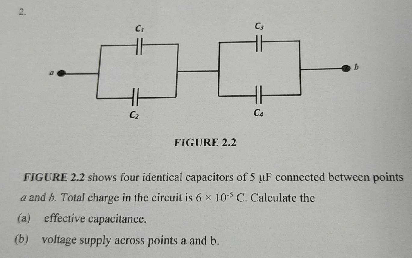 FIGURE 2.2
FIGURE 2.2 shows four identical capacitors of 5 μF connected between points
a and b. Total charge in the circuit is 6* 10^(-5)C. Calculate the
(a) effective capacitance.
(b) voltage supply across points a and b.