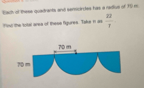 Questión 5 
Each of these quadrants and semicircles has a radius of 79 m. 
Find the total area of these figures. Take π as  22/7 .