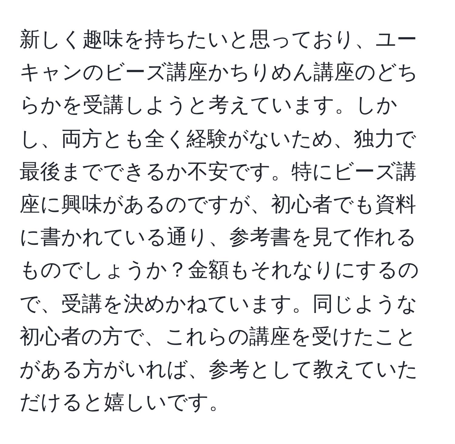 新しく趣味を持ちたいと思っており、ユーキャンのビーズ講座かちりめん講座のどちらかを受講しようと考えています。しかし、両方とも全く経験がないため、独力で最後までできるか不安です。特にビーズ講座に興味があるのですが、初心者でも資料に書かれている通り、参考書を見て作れるものでしょうか？金額もそれなりにするので、受講を決めかねています。同じような初心者の方で、これらの講座を受けたことがある方がいれば、参考として教えていただけると嬉しいです。