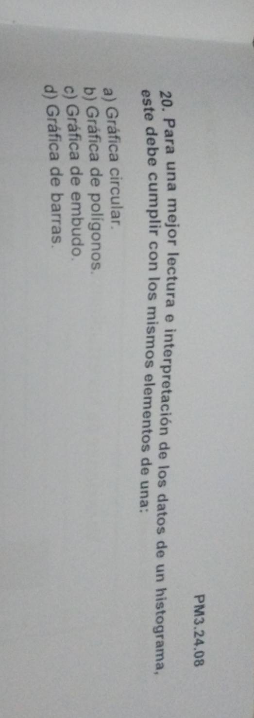 PM3.24.08
20. Para una mejor lectura e interpretación de los datos de un histograma,
este debe cumplir con los mismos elementos de una:
a) Gráfica circular.
b) Gráfica de polígonos.
c) Gráfica de embudo.
d) Gráfica de barras.