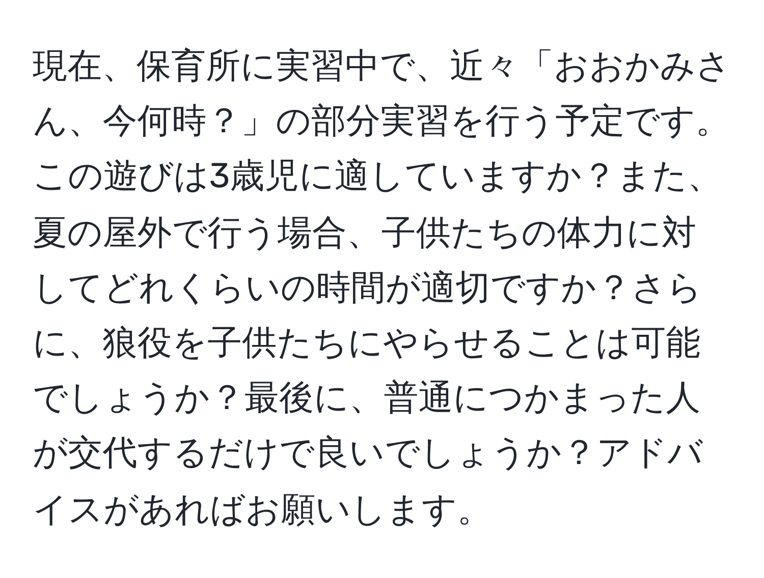 現在、保育所に実習中で、近々「おおかみさん、今何時？」の部分実習を行う予定です。この遊びは3歳児に適していますか？また、夏の屋外で行う場合、子供たちの体力に対してどれくらいの時間が適切ですか？さらに、狼役を子供たちにやらせることは可能でしょうか？最後に、普通につかまった人が交代するだけで良いでしょうか？アドバイスがあればお願いします。