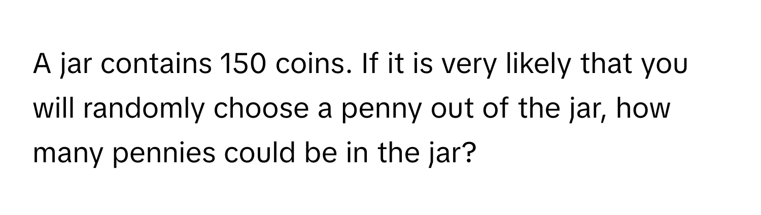 A jar contains 150 coins. If it is very likely that you will randomly choose a penny out of the jar, how many pennies could be in the jar?