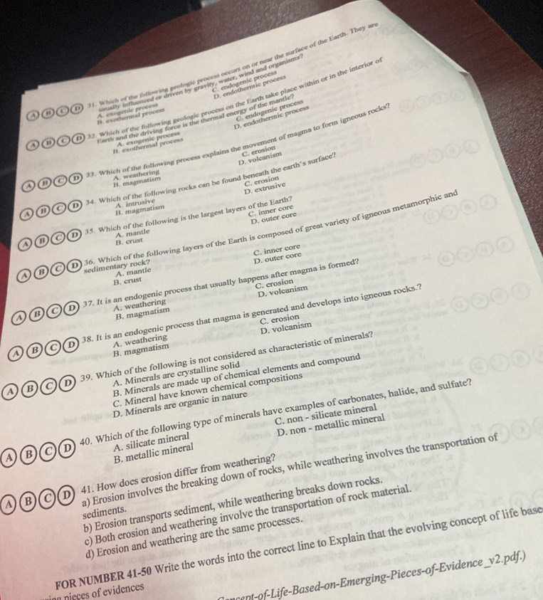 Which of the following geologic process occurs on or near the surface of the Earth. They ar
C. endogenic process D. endothermic process
A o C  D usually inflienced or driven by gravity, water, wind and organisms
D 2. Which of the following geofogic process on the Earth take place within or in the interior o
C. endogenic process
B. exothermal process A. exogenie process
D. endothermic process
D o Earth and the driving force is the thermal energy of the mantle
33. Which of the following process explains the movement of magma to form igneous rocks
H. exothermal process A. exogenic process
D. volcanism C. erosion
B. magmatism A. weathering
A ⑪C D) 34. Which of the following rocks can be found beneath the earth’s surface?
D. extrusive C. erosion
A. intrusive
B. magmatism
C. inner core
1 35. Which of the following is the largest layers of the Earth?
D. outer core
A. mantle
a  o o  D) 36. Which of the following layers of the Earth is composed of great variety of igneous metamorphic and
B. crust
A. mantle D. outer core C. inner core
sedimentary rock?
B. crust
C. crosion
sBoD  37. It is an endogenic process that usually happens after magma is formed?
D. volcanism
A. weathering
B. magmatism
a   B CD 38. It is an endogenic process that magma is generated and develops into igneous rocks.?
B. magmatism A. weathering D. volcanism C. crosion
a B C D 39. Which of the following is not considered as characteristic of minerals?
A. Minerals are crystalline solid
B. Minerals are made up of chemical elements and compound
C. Mineral have known chemical compositions
D. Minerals are organic in nature
C. non - silicate mineral
A) B C D 40. Which of the following type of minerals have examples of carbonates, halide, and sulfate?
B. metallic mineral D. non - metallic mineral
A. silicate mineral
A(B C D 41. How does erosion differ from weathering?
a) Erosion involves the breaking down of rocks, while weathering involves the transportation of sediments.
b) Erosion transports sediment, while weathering breaks down rocks.
c) Both erosion and weathering involve the transportation of rock material.
d) Erosion and weathering are the same processes.
FOR NUMBER 41-50 Write the words into the correct line to Explain that the evolving concept of life base
ef ife- Based-on-Emerging-Pieces-of-Evidence _v2.pdf.)
ing nieces of evidences