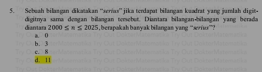 Sebuah bilangan dikatakan “serius” jika terdapat bilangan kuadrat yang jumlah digit-
digitnya sama dengan bilangan tersebut. Diantara bilangan-bilangan yang berada
diantara 2000≤ n≤ 2025 ,berapakah banyak bilangan yang “serius”?
a. 0
b. 3
c. 8
d. 11