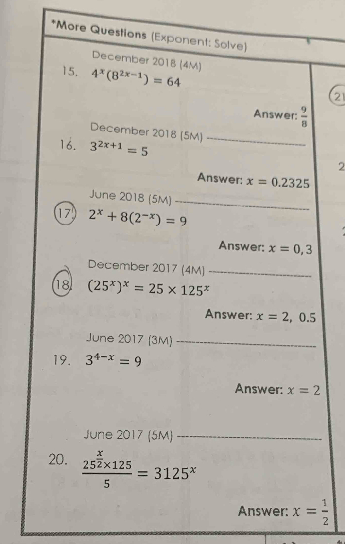 More Questions (Exponent: Solve) 
December 2018 (4M) 
15. 4^x(8^(2x-1))=64
21 
Answer:  9/8 
December 2018 (5M)_ 
16. 3^(2x+1)=5
2 
Answer: x=0.2325
June 2018 (5M)_ 
17 2^x+8(2^(-x))=9
Answer: x=0,3
December 2017 (4M)_ 
18 (25^x)^x=25* 125^x
Answer: x=2 , 0.5
June 2017 (3M)_ 
19. 3^(4-x)=9
Answer: x=2
June 2017 (5M)_ 
20. frac 25^(frac x)2* 1255=3125^x
Answer: x= 1/2 