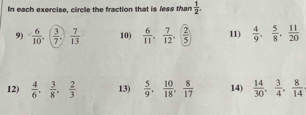 In each exercise, circle the fraction that is less than  1/2 . 
9) frac 6 6/10 , ( 3/7 ,) 7/13  10)  6/11 ,  7/12 , ( 2/5 ) 11)  4/9 ,  5/8 ,  11/20 
12)  4/6 ,  3/8 ,  2/3  13)  5/9 ,  10/18 ,  8/17  14)  14/30 ,  3/4 ,  8/14 