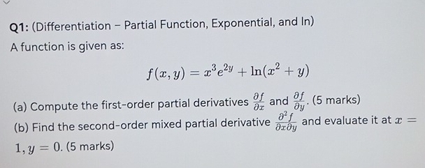 (Differentiation - Partial Function, Exponential, and In) 
A function is given as:
f(x,y)=x^3e^(2y)+ln (x^2+y)
(a) Compute the first-order partial derivatives  partial f/partial x  and  partial f/partial y . (5 marks) 
(b) Find the second-order mixed partial derivative  partial^2f/partial xpartial y  and evaluate it at x=
1, y=0. (5 marks)