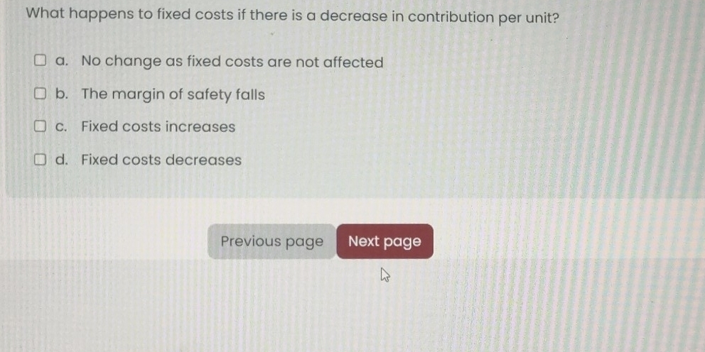 What happens to fixed costs if there is a decrease in contribution per unit?
a. No change as fixed costs are not affected
b. The margin of safety falls
c. Fixed costs increases
d. Fixed costs decreases
Previous page Next page