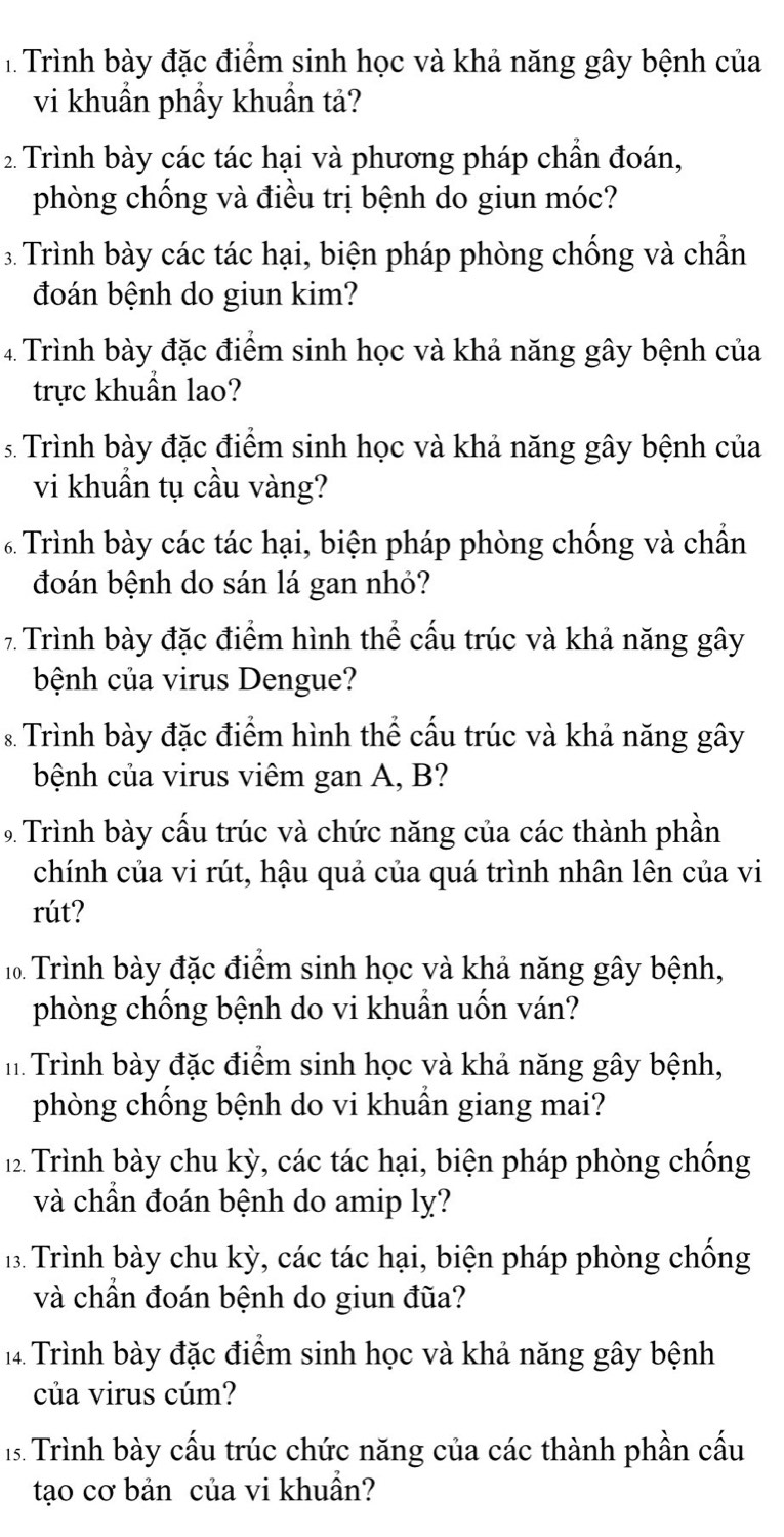 Trình bày đặc điểm sinh học và khả năng gây bệnh của
vi khuẩn phầy khuẩn tả?
2 Trình bày các tác hại và phương pháp chần đoán,
phòng chống và điều trị bệnh do giun móc?
3. Trình bày các tác hại, biện pháp phòng chống và chẩn
đoán bệnh do giun kim?
4 Trình bày đặc điểm sinh học và khả năng gây bệnh của
trực khuẩn lao?
s Trình bày đặc điểm sinh học và khả năng gây bệnh của
vi khuẩn tụ cầu vàng?
Trình bày các tác hại, biện pháp phòng chống và chẩn
đoán bệnh do sán lá gan nhỏ?
7 Trình bày đặc điểm hình thể cấu trúc và khả năng gây
bệnh của virus Dengue?
* Trình bày đặc điểm hình thể cầu trúc và khả năng gây
bệnh của virus viêm gan A, B?
9 Trình bày cấu trúc và chức năng của các thành phần
chính của vi rút, hậu quả của quá trình nhân lên của vi
rút?
10 Trình bày đặc điểm sinh học và khả năng gây bệnh,
phòng chống bệnh do vi khuẩn uốn ván?
h Trình bày đặc điểm sinh học và khả năng gây bệnh,
phòng chồng bệnh do vi khuần giang mai?
12 Trình bày chu kỳ, các tác hại, biện pháp phòng chống
và chần đoán bệnh do amip ly?
1. Trình bày chu kỳ, các tác hại, biện pháp phòng chống
và chần đoán bệnh do giun đũa?
14. Trình bày đặc điểm sinh học và khả năng gây bệnh
của virus cúm?
1. Trình bày cấu trúc chức năng của các thành phần cấu
tạo cơ bản của vi khuẩn?