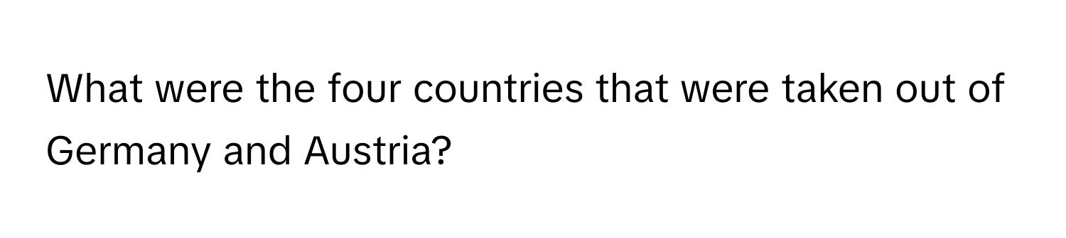 What were the four countries that were taken out of Germany and Austria?