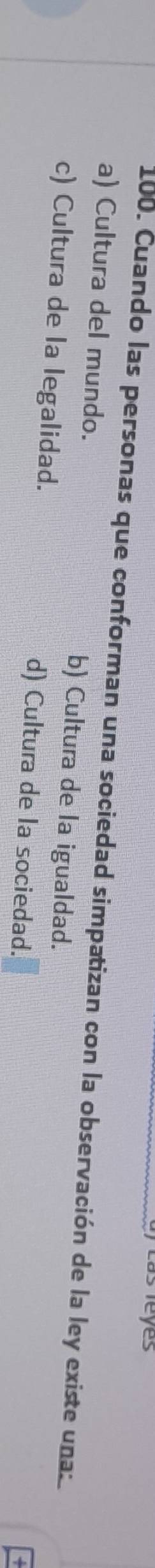 ) Las leyes
100. Cuando las personas que conforman una sociedad simpatizan con la observación de la ley existe una:
a) Cultura del mundo. b) Cultura de la igualdad.
c) Cultura de la legalidad. d) Cultura de la sociedad.