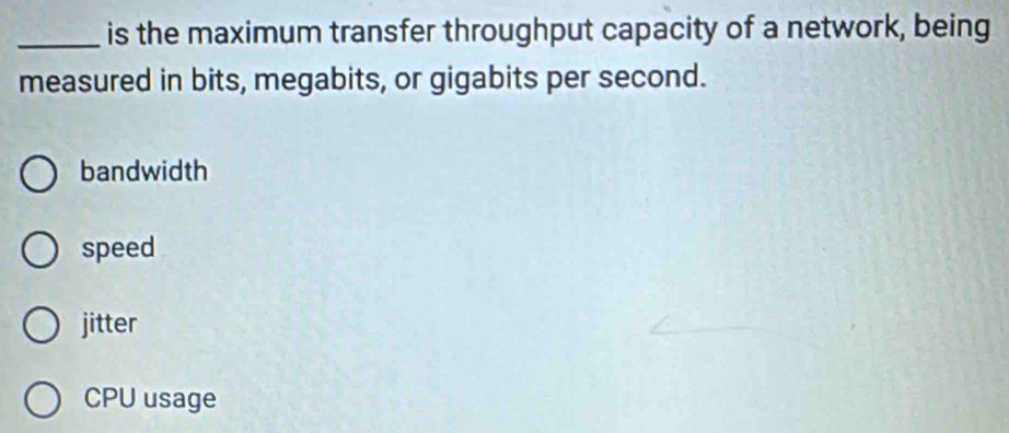 is the maximum transfer throughput capacity of a network, being
measured in bits, megabits, or gigabits per second.
bandwidth
speed
jitter
CPU usage